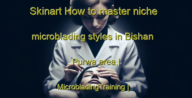 Skinart How to master niche microblading styles in Bishan Purwa area | MicrobladingTraining | MicrobladingClasses | SkinartTraining-India